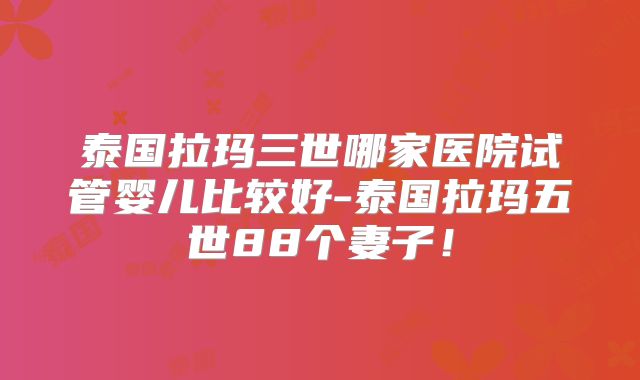 泰国拉玛三世哪家医院试管婴儿比较好-泰国拉玛五世88个妻子！