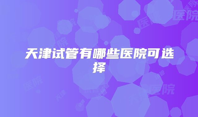 天津试管有哪些医院可选择