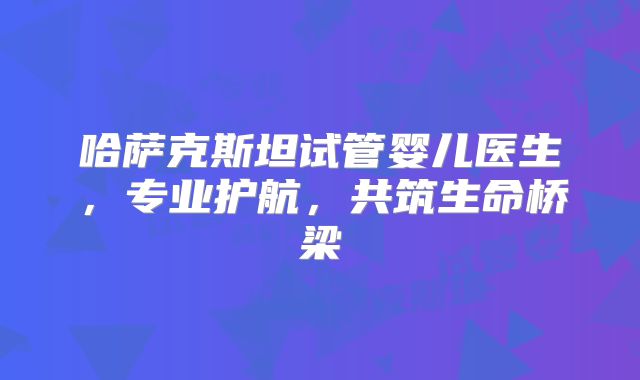 哈萨克斯坦试管婴儿医生,专业护航,共筑生命桥梁