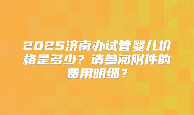 2025济南办试管婴儿价格是多少?请参阅附件的费用明细?