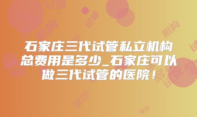 石家庄三代试管私立机构总费用是多少_石家庄可以做三代试管的医院！
