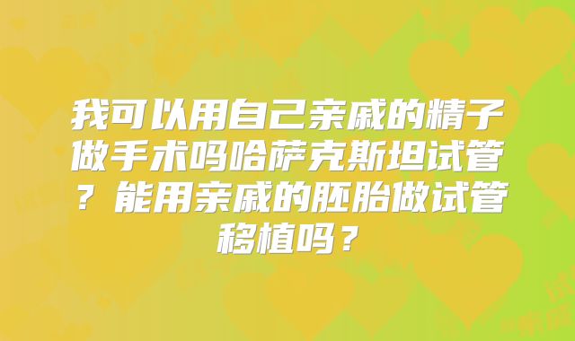 我可以用自己亲戚的精子做手术吗哈萨克斯坦试管？能用亲戚的胚胎做试管移植吗？
