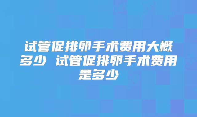 试管促排卵手术费用大概多少 试管促排卵手术费用是多少