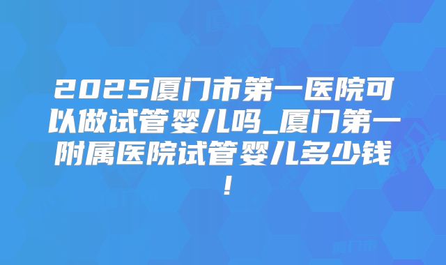 2025厦门市第一医院可以做试管婴儿吗_厦门第一附属医院试管婴儿多少钱!