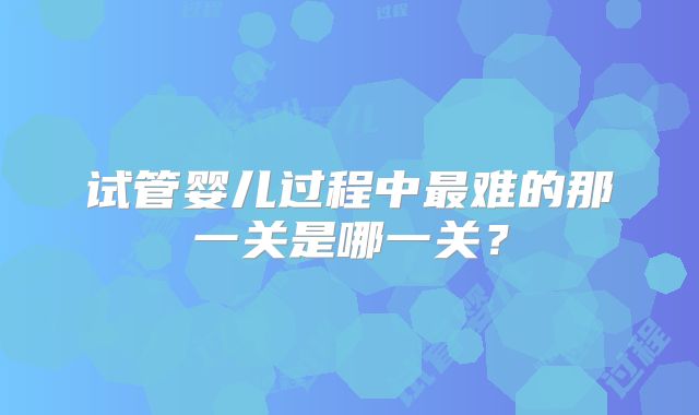 试管婴儿过程中最难的那一关是哪一关？