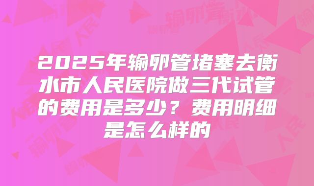 2025年输卵管堵塞去衡水市人民医院做三代试管的费用是多少?费用明细是怎么样的