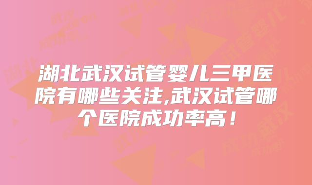 湖北武汉试管婴儿三甲医院有哪些关注,武汉试管哪个医院成功率高!