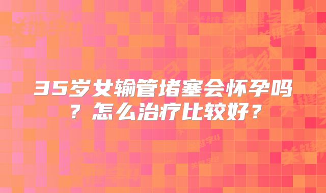 35岁女输管堵塞会怀孕吗?怎么治疗比较好?