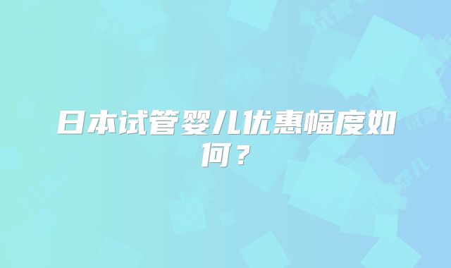 日本试管婴儿优惠幅度如何?