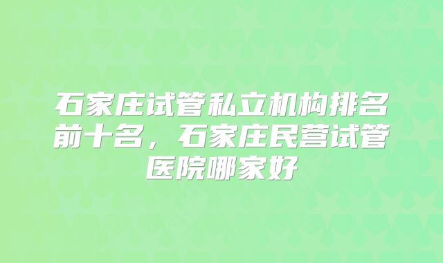石家庄试管私立机构排名前十名，石家庄民营试管医院哪家好