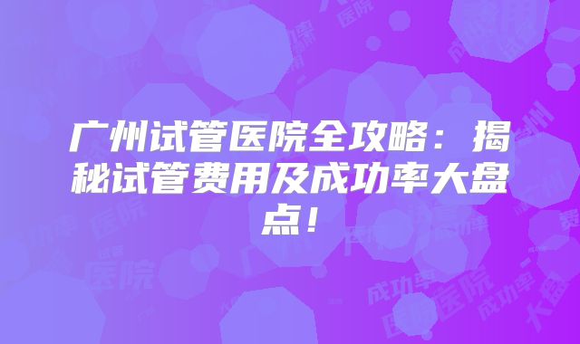 广州试管医院全攻略：揭秘试管费用及成功率大盘点！
