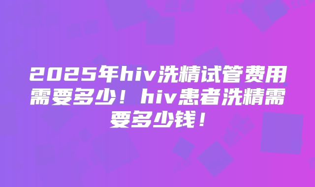2025年hiv洗精试管费用需要多少！hiv患者洗精需要多少钱！
