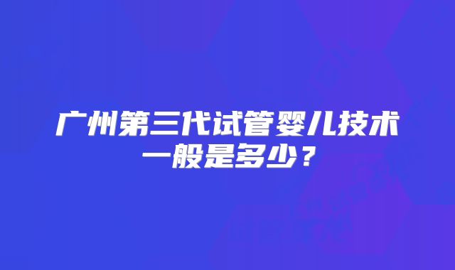 广州第三代试管婴儿技术一般是多少?