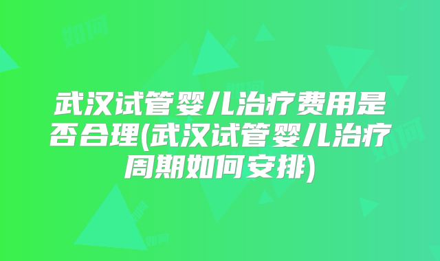 武汉试管婴儿治疗费用是否合理(武汉试管婴儿治疗周期如何安排)