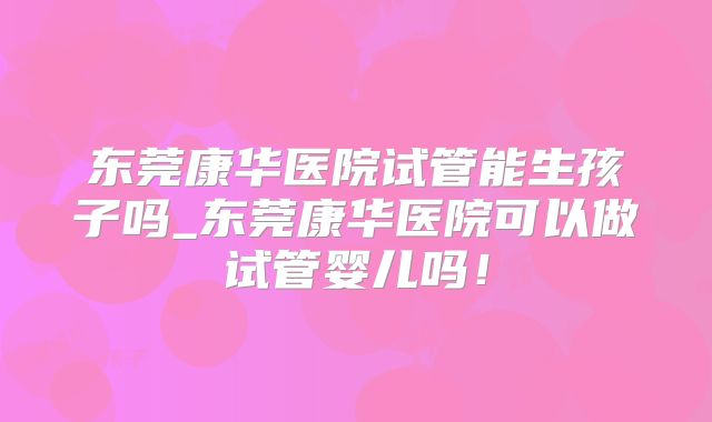 东莞康华医院试管能生孩子吗_东莞康华医院可以做试管婴儿吗！