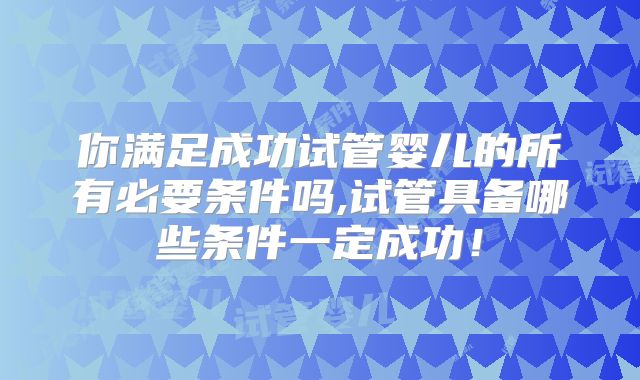 你满足成功试管婴儿的所有必要条件吗,试管具备哪些条件一定成功！