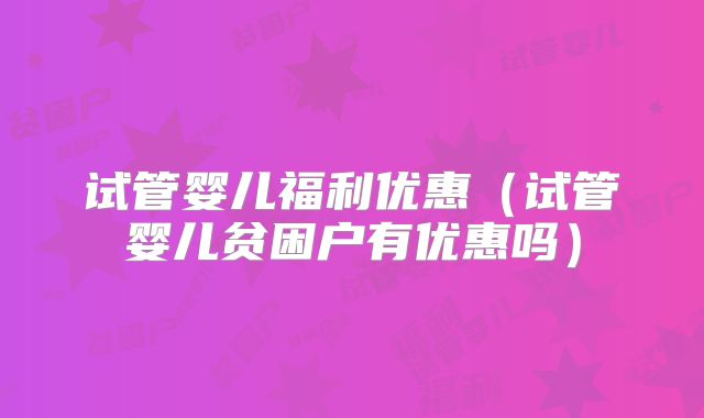 试管婴儿福利优惠(试管婴儿贫困户有优惠吗)
