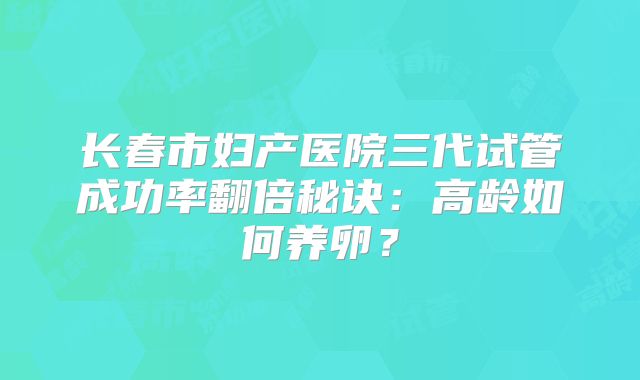 长春市妇产医院三代试管成功率翻倍秘诀：高龄如何养卵？