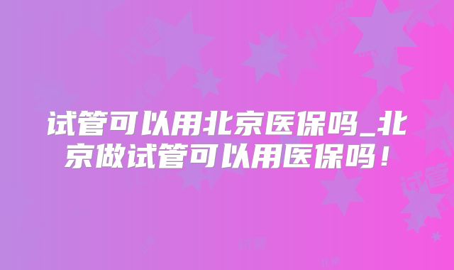 试管可以用北京医保吗_北京做试管可以用医保吗!