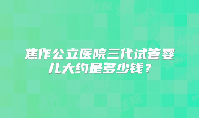 焦作公立医院三代试管婴儿大约是多少钱?