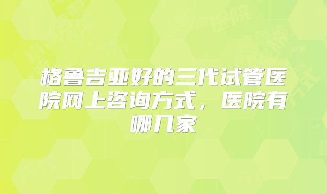 格鲁吉亚好的三代试管医院网上咨询方式，医院有哪几家