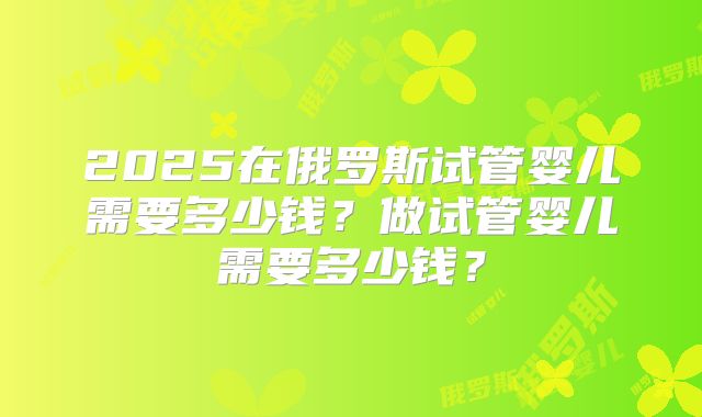 2025在俄罗斯试管婴儿需要多少钱？做试管婴儿需要多少钱？