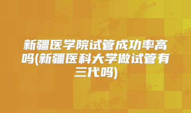 新疆医学院试管成功率高吗(新疆医科大学做试管有三代吗)