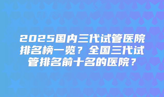 2025国内三代试管医院排名榜一览？全国三代试管排名前十名的医院？