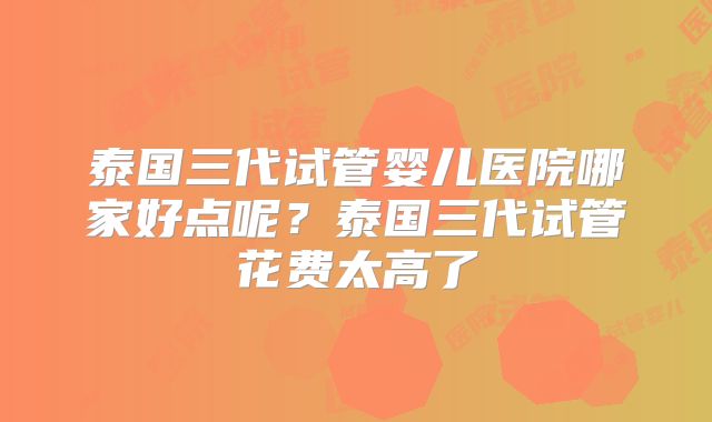 泰国三代试管婴儿医院哪家好点呢?泰国三代试管花费太高了