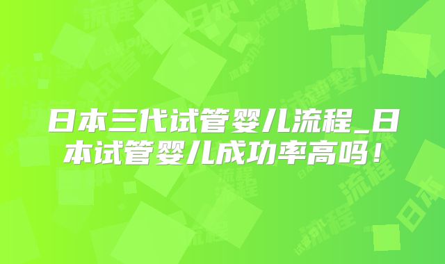 日本三代试管婴儿流程_日本试管婴儿成功率高吗!