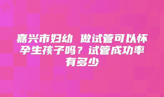 嘉兴市妇幼 做试管可以怀孕生孩子吗？试管成功率有多少