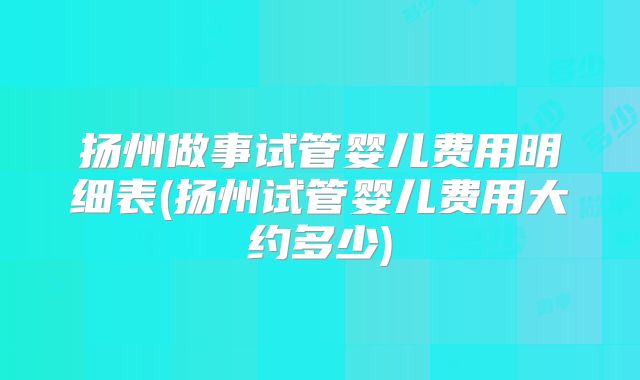 扬州做事试管婴儿费用明细表(扬州试管婴儿费用大约多少)