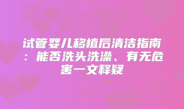 试管婴儿移植后清洁指南：能否洗头洗澡、有无危害一文释疑