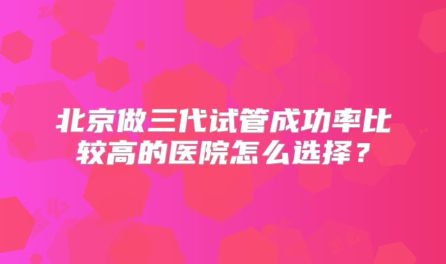 北京做三代试管成功率比较高的医院怎么选择？