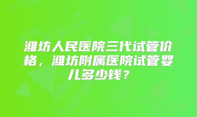 潍坊人民医院三代试管价格，潍坊附属医院试管婴儿多少钱？