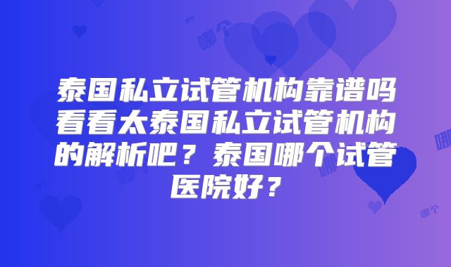 泰国私立试管机构靠谱吗看看太泰国私立试管机构的解析吧？泰国哪个试管医院好？