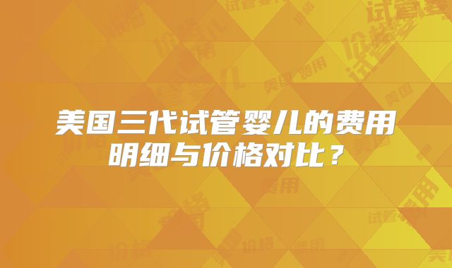 美国三代试管婴儿的费用明细与价格对比？