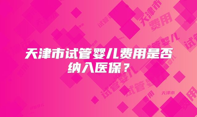 天津市试管婴儿费用是否纳入医保？