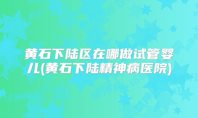 黄石下陆区在哪做试管婴儿(黄石下陆精神病医院)