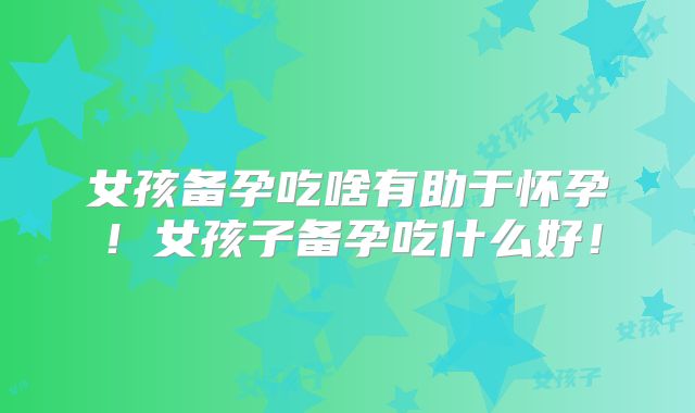 女孩备孕吃啥有助于怀孕！女孩子备孕吃什么好！