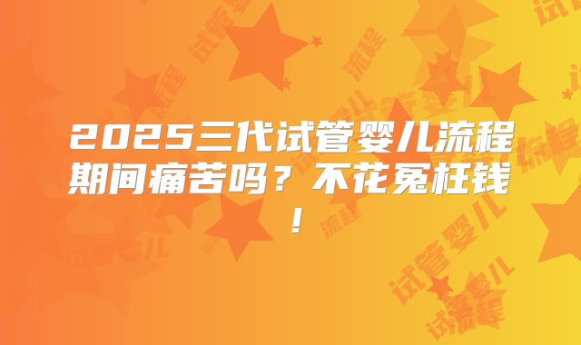 2025三代试管婴儿流程期间痛苦吗？不花冤枉钱！