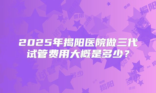 2025年揭阳医院做三代试管费用大概是多少？