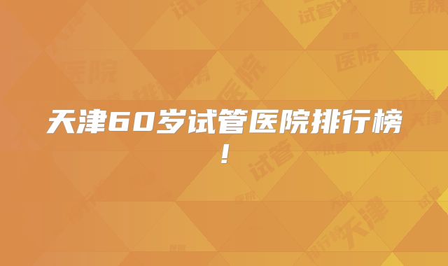 天津60岁试管医院排行榜!