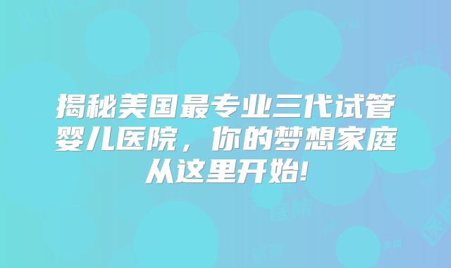 揭秘美国最专业三代试管婴儿医院，你的梦想家庭从这里开始!