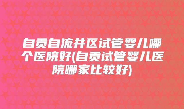 自贡自流井区试管婴儿哪个医院好(自贡试管婴儿医院哪家比较好)