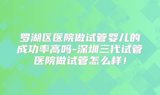 罗湖区医院做试管婴儿的成功率高吗-深圳三代试管医院做试管怎么样！