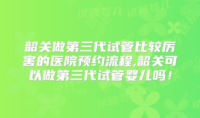 韶关做第三代试管比较厉害的医院预约流程,韶关可以做第三代试管婴儿吗!