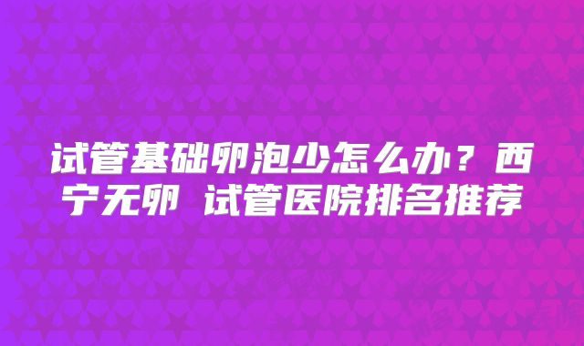 试管基础卵泡少怎么办?西宁无卵�试管医院排名推荐
