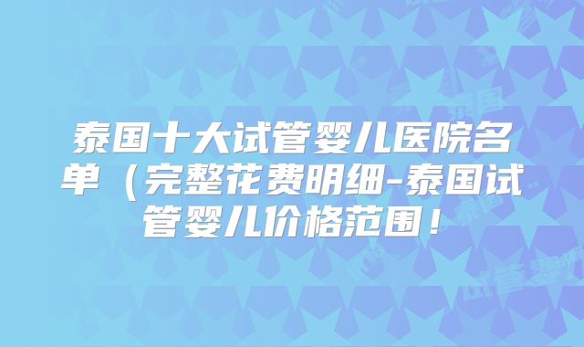 泰国十大试管婴儿医院名单（完整花费明细-泰国试管婴儿价格范围！