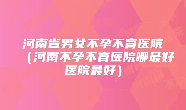 河南省男女不孕不育医院(河南不孕不育医院哪最好医院最好)
